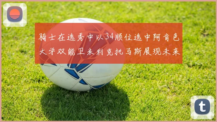 骑士在选秀中以34顺位选中阿肯色大学双能卫米利克托马斯展现未来潜力